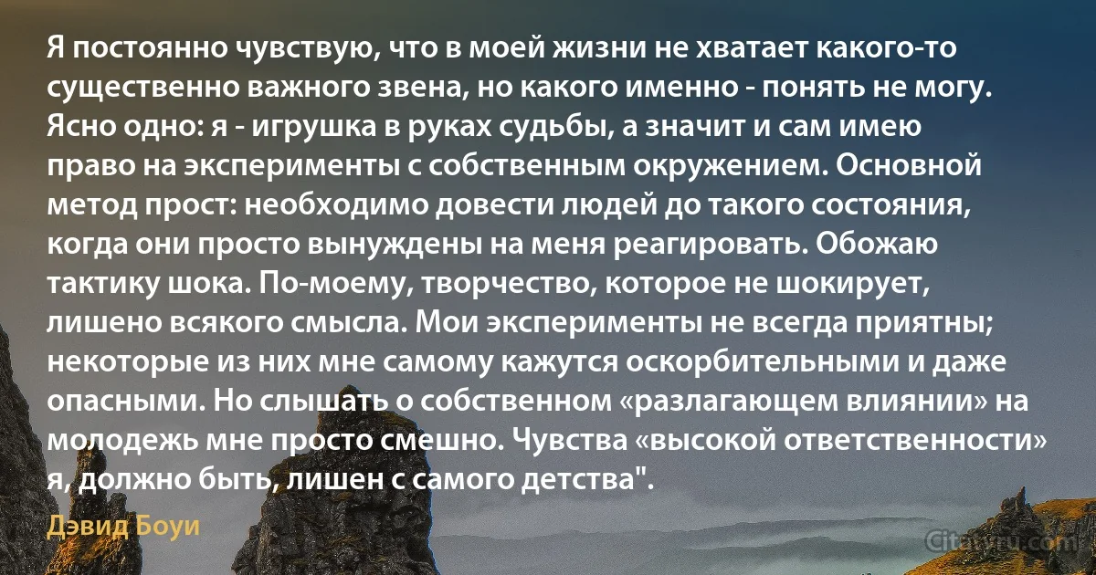 Я постоянно чувствую, что в моей жизни не хватает какого-то существенно важного звена, но какого именно - понять не могу. Ясно одно: я - игрушка в руках судьбы, а значит и сам имею право на эксперименты с собственным окружением. Основной метод прост: необходимо довести людей до такого состояния, когда они просто вынуждены на меня реагировать. Обожаю тактику шока. По-моему, творчество, которое не шокирует, лишено всякого смысла. Мои эксперименты не всегда приятны; некоторые из них мне самому кажутся оскорбительными и даже опасными. Но слышать о собственном «разлагающем влиянии» на молодежь мне просто смешно. Чувства «высокой ответственности» я, должно быть, лишен с самого детства". (Дэвид Боуи)