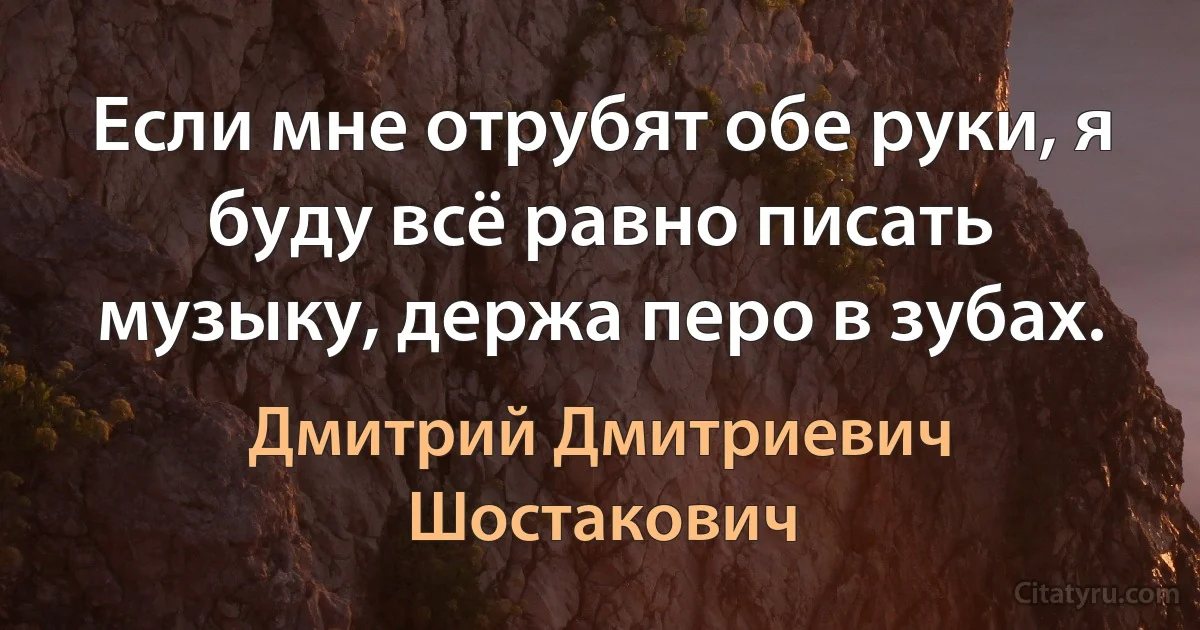 Если мне отрубят обе руки, я буду всё равно писать музыку, держа перо в зубах. (Дмитрий Дмитриевич Шостакович)