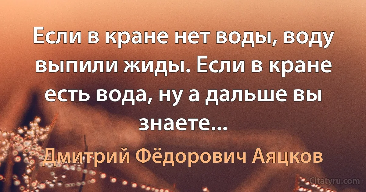 Если в кране нет воды, воду выпили жиды. Если в кране есть вода, ну а дальше вы знаете... (Дмитрий Фёдорович Аяцков)