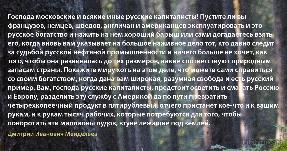 Господа московские и всякие иные русские капиталисты! Пустите ли вы французов, немцев, шведов, англичан и американцев эксплуатировать и это русское богатство и нажить на нем хороший барыш или сами догадаетесь взять его, когда вновь вам указывает на большое наживное дело тот, кто давно следит за судьбой русской нефтяной промышленности и ничего больше не хочет, как того, чтобы она развивалась до тех размеров, какие соответствуют природным запасам страны. Покажите миру хоть на этом деле, что можете сами справиться со своим богатством, когда дана вам широкая, разумная свобода и есть русский пример. Вам, господа русские капиталисты, предстоит осветить и смазать Россию и Европу, разделить эту службу с Америкой да по пути превратить четырехкопеечный продукт в пятирублевый, отчего пристанет кое-что и к вашим рукам, и к рукам тысяч рабочих, которые потребуются для того, чтобы поворотить эти миллионы пудов, втуне лежащие под землей. (Дмитрий Иванович Менделеев)