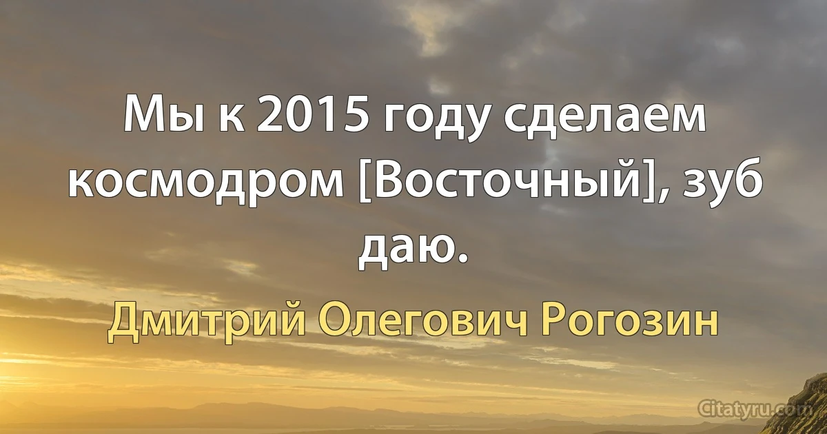 Мы к 2015 году сделаем космодром [Восточный], зуб даю. (Дмитрий Олегович Рогозин)