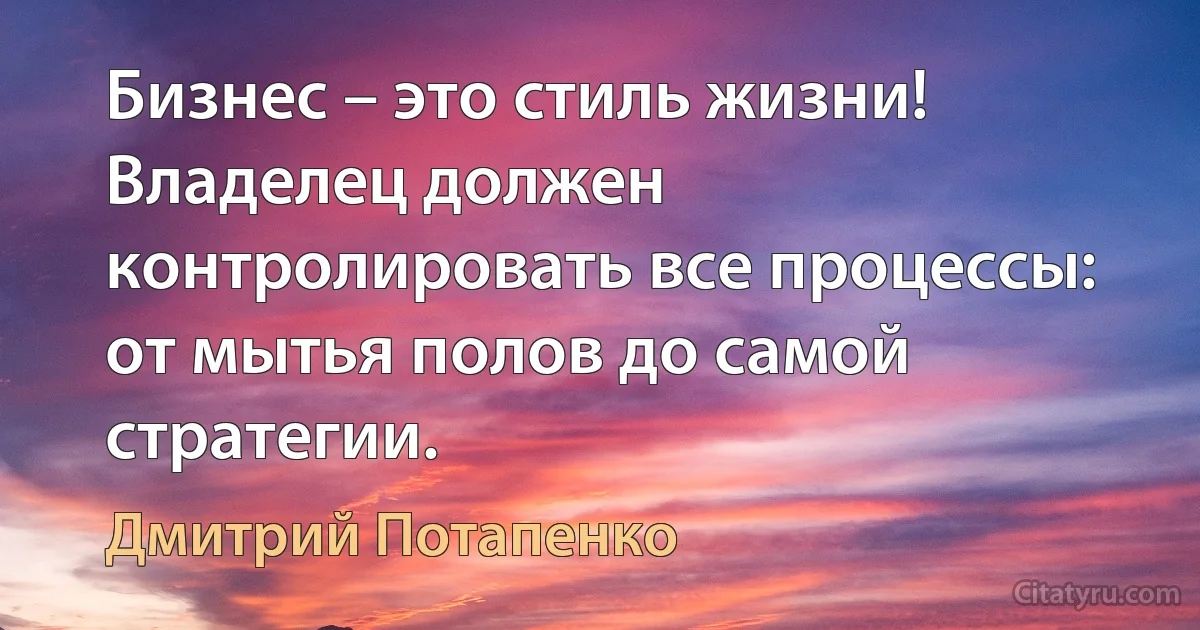 Бизнес – это стиль жизни! Владелец должен контролировать все процессы: от мытья полов до самой стратегии. (Дмитрий Потапенко)