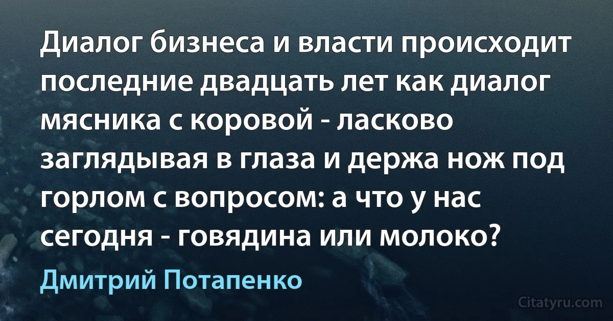 Диалог бизнеса и власти происходит последние двадцать лет как диалог мясника с коровой - ласково заглядывая в глаза и держа нож под горлом с вопросом: а что у нас сегодня - говядина или молоко? (Дмитрий Потапенко)