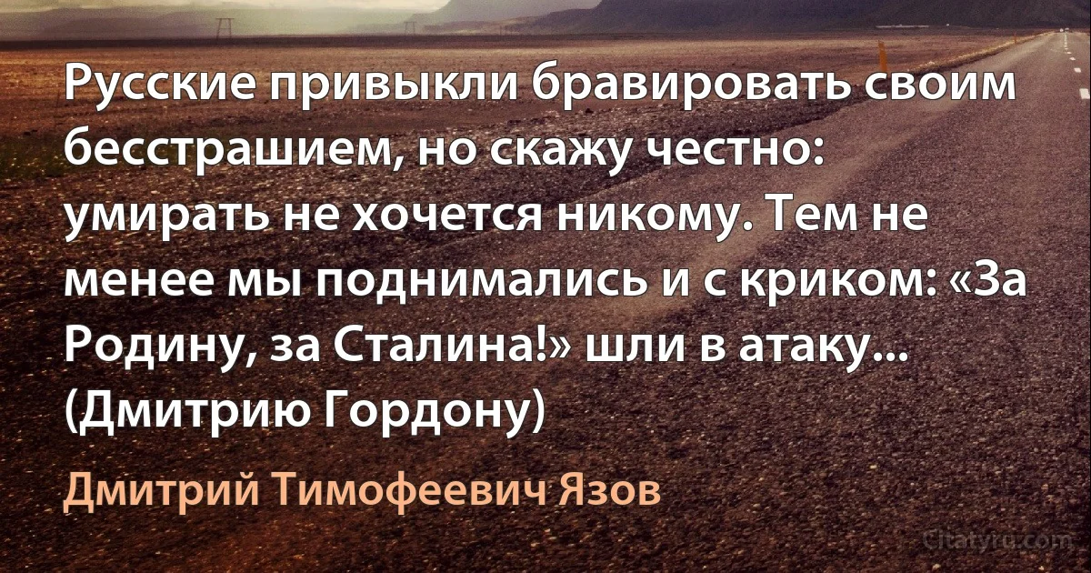 Русские привыкли бравировать своим бесстрашием, но скажу честно: умирать не хочется никому. Тем не менее мы поднимались и с криком: «За Родину, за Сталина!» шли в атаку... (Дмитрию Гордону) (Дмитрий Тимофеевич Язов)