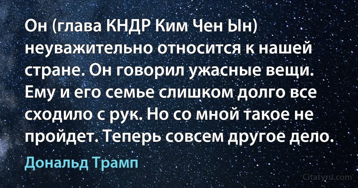 Он (глава КНДР Ким Чен Ын) неуважительно относится к нашей стране. Он говорил ужасные вещи. Ему и его семье слишком долго все сходило с рук. Но со мной такое не пройдет. Теперь совсем другое дело. (Дональд Трамп)