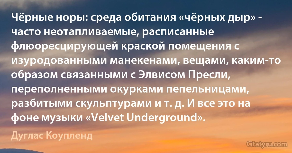 Чёрные норы: среда обитания «чёрных дыр» - часто неотапливаемые, расписанные флюоресцирующей краской помещения с изуродованными манекенами, вещами, каким-то образом связанными с Элвисом Пресли, переполненными окурками пепельницами, разбитыми скульптурами и т. д. И все это на фоне музыки «Velvet Underground». (Дуглас Коупленд)