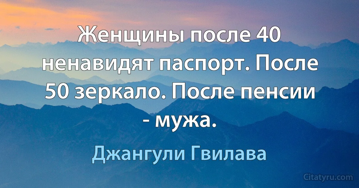 Женщины после 40 ненавидят паспорт. После 50 зеркало. После пенсии - мужа. (Джангули Гвилава)