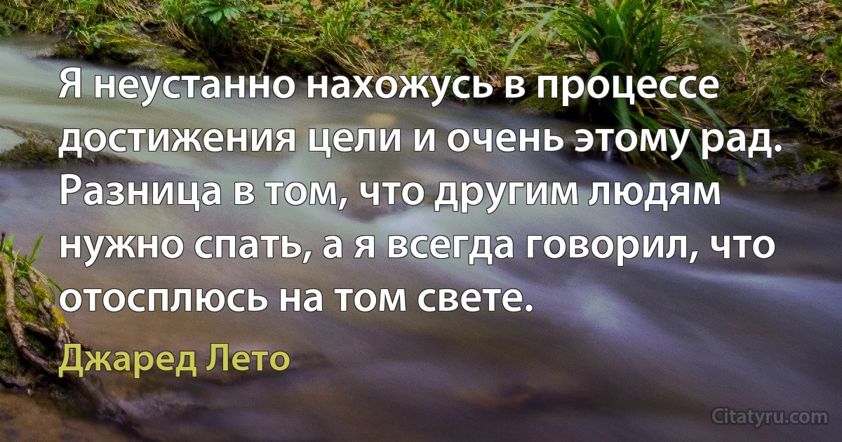 Я неустанно нахожусь в процессе достижения цели и очень этому рад. Разница в том, что другим людям нужно спать, а я всегда говорил, что отосплюсь на том свете. (Джаред Лето)