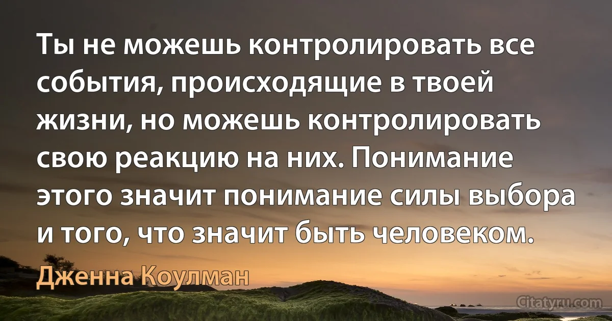 Ты не можешь контролировать все события, происходящие в твоей жизни, но можешь контролировать свою реакцию на них. Понимание этого значит понимание силы выбора и того, что значит быть человеком. (Дженна Коулман)