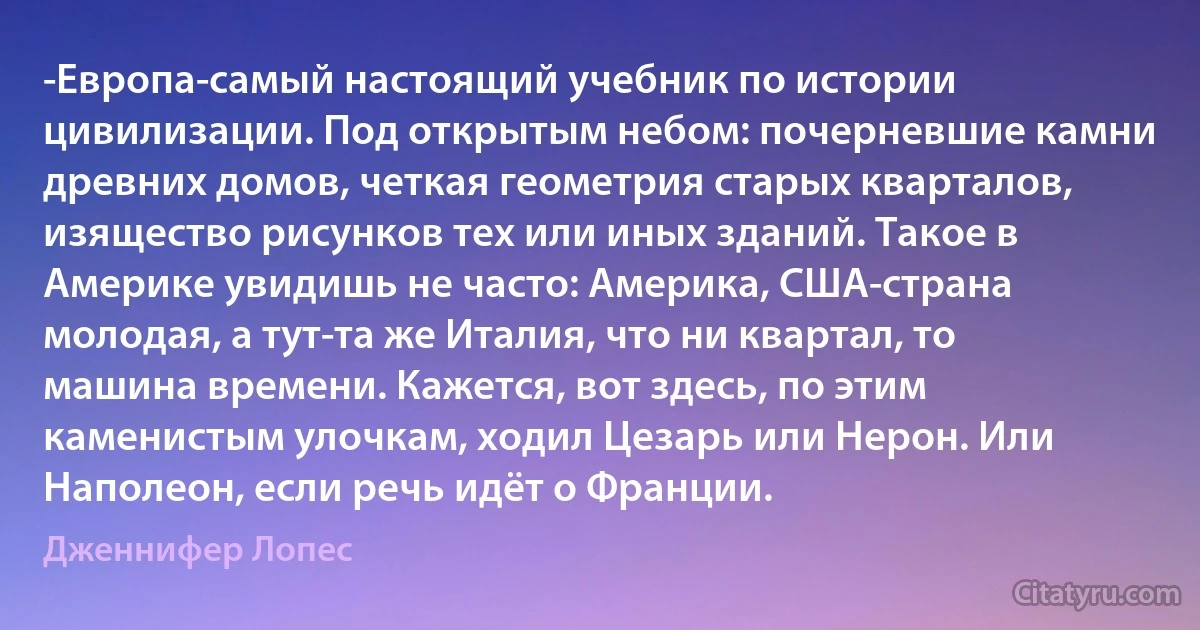 -Европа-самый настоящий учебник по истории цивилизации. Под открытым небом: почерневшие камни древних домов, четкая геометрия старых кварталов, изящество рисунков тех или иных зданий. Такое в Америке увидишь не часто: Америка, США-страна молодая, а тут-та же Италия, что ни квартал, то машина времени. Кажется, вот здесь, по этим каменистым улочкам, ходил Цезарь или Нерон. Или Наполеон, если речь идёт о Франции. (Дженнифер Лопес)