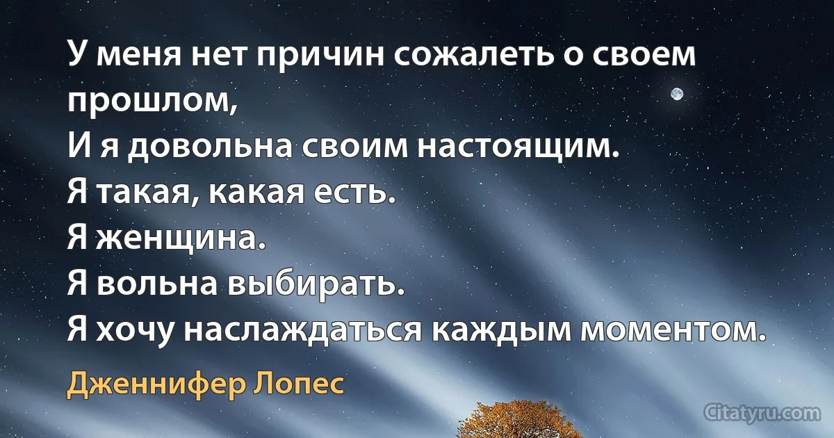 У меня нет причин сожалеть о своем прошлом, 
И я довольна своим настоящим. 
Я такая, какая есть. 
Я женщина. 
Я вольна выбирать. 
Я хочу наслаждаться каждым моментом. (Дженнифер Лопес)