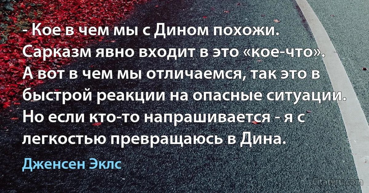 - Кое в чем мы с Дином похожи. Сарказм явно входит в это «кое-что». А вот в чем мы отличаемся, так это в быстрой реакции на опасные ситуации. Но если кто-то напрашивается - я с легкостью превращаюсь в Дина. (Дженсен Эклс)