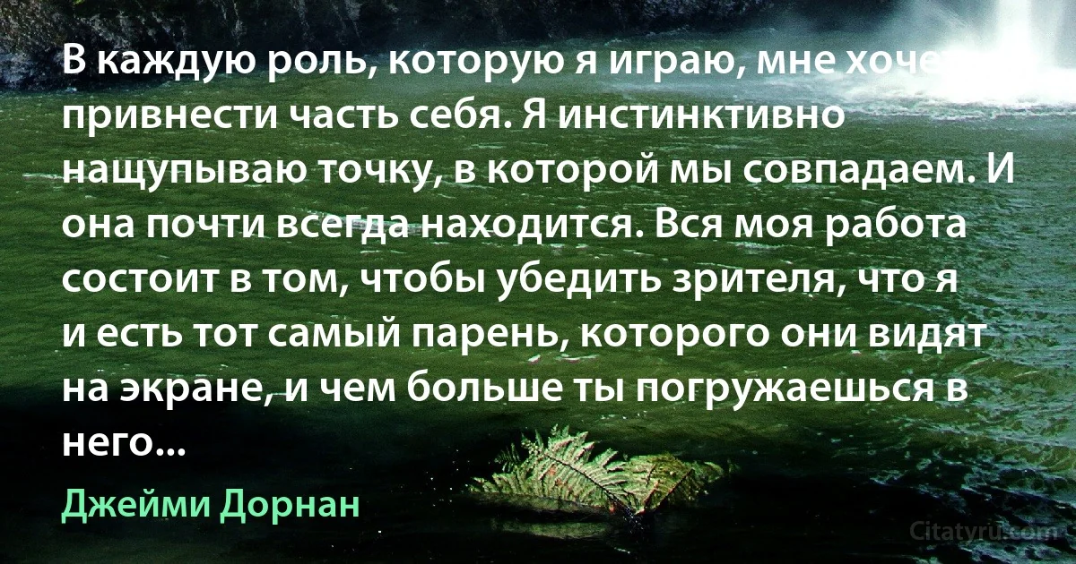 В каждую роль, которую я играю, мне хочется привнести часть себя. Я инстинктивно нащупываю точку, в которой мы совпадаем. И она почти всегда находится. Вся моя работа состоит в том, чтобы убедить зрителя, что я и есть тот самый парень, которого они видят на экране, и чем больше ты погружаешься в него... (Джейми Дорнан)