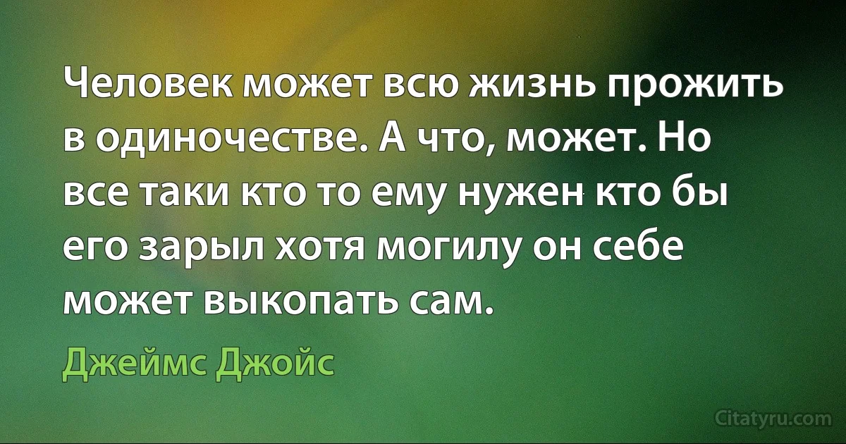 Человек может всю жизнь прожить в одиночестве. А что, может. Но все таки кто то ему нужен кто бы его зарыл хотя могилу он себе может выкопать сам. (Джеймс Джойс)