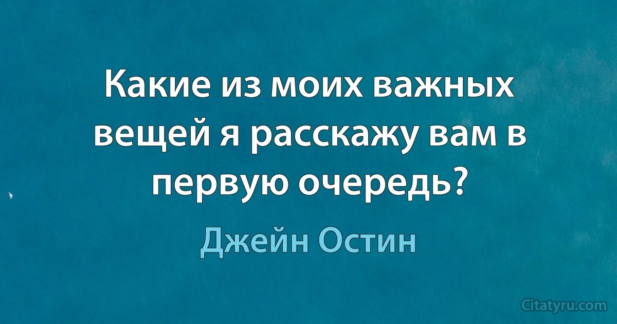 Какие из моих важных вещей я расскажу вам в первую очередь? (Джейн Остин)