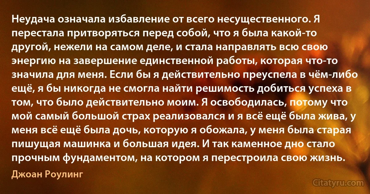 Неудача означала избавление от всего несущественного. Я перестала притворяться перед собой, что я была какой-то другой, нежели на самом деле, и стала направлять всю свою энергию на завершение единственной работы, которая что-то значила для меня. Если бы я действительно преуспела в чём-либо ещё, я бы никогда не смогла найти решимость добиться успеха в том, что было действительно моим. Я освободилась, потому что мой самый большой страх реализовался и я всё ещё была жива, у меня всё ещё была дочь, которую я обожала, у меня была старая пишущая машинка и большая идея. И так каменное дно стало прочным фундаментом, на котором я перестроила свою жизнь. (Джоан Роулинг)