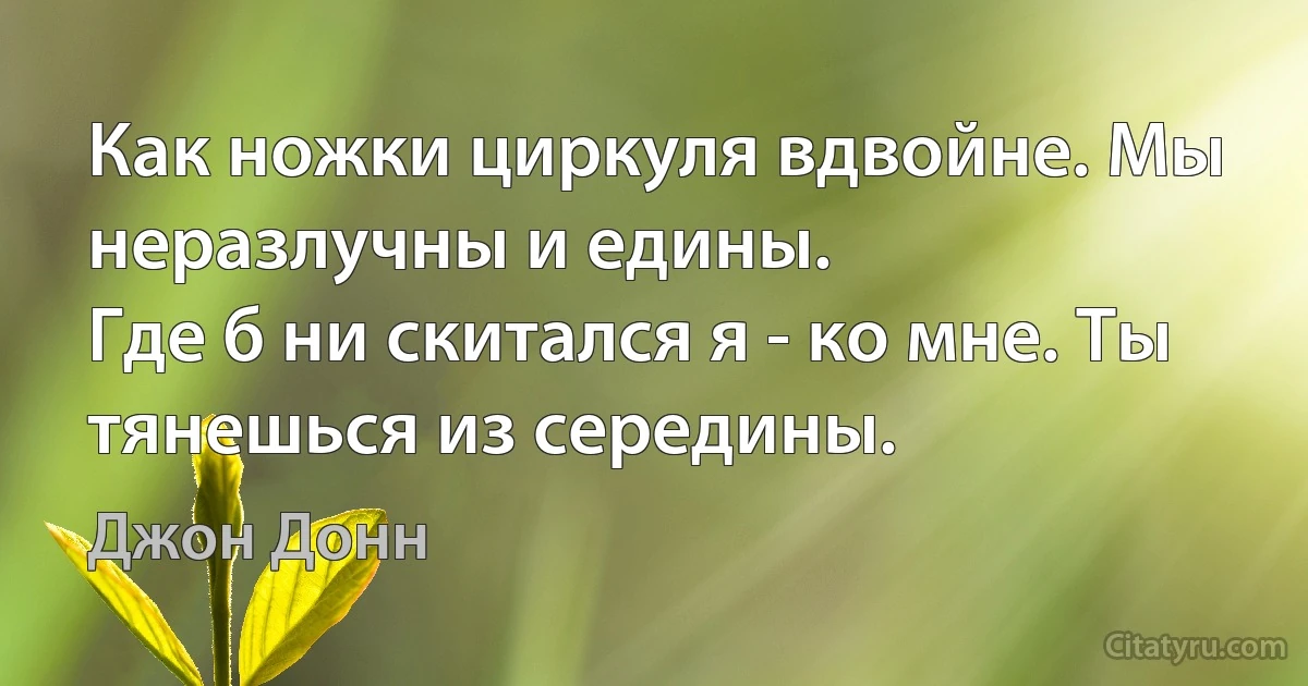 Как ножки циркуля вдвойне. Мы неразлучны и едины.
Где б ни скитался я - ко мне. Ты тянешься из середины. (Джон Донн)