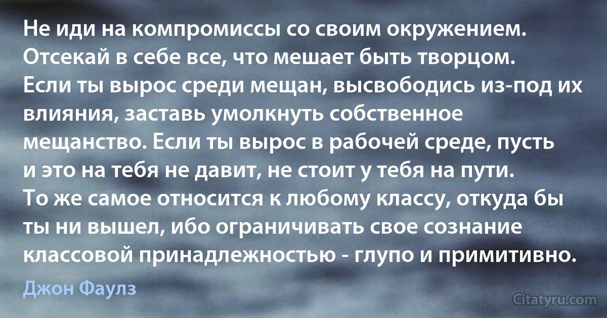 Не иди на компромиссы со своим окружением. Отсекай в себе все, что мешает быть творцом. Если ты вырос среди мещан, высвободись из-под их влияния, заставь умолкнуть собственное мещанство. Если ты вырос в рабочей среде, пусть и это на тебя не давит, не стоит у тебя на пути. То же самое относится к любому классу, откуда бы ты ни вышел, ибо ограничивать свое сознание классовой принадлежностью - глупо и примитивно. (Джон Фаулз)