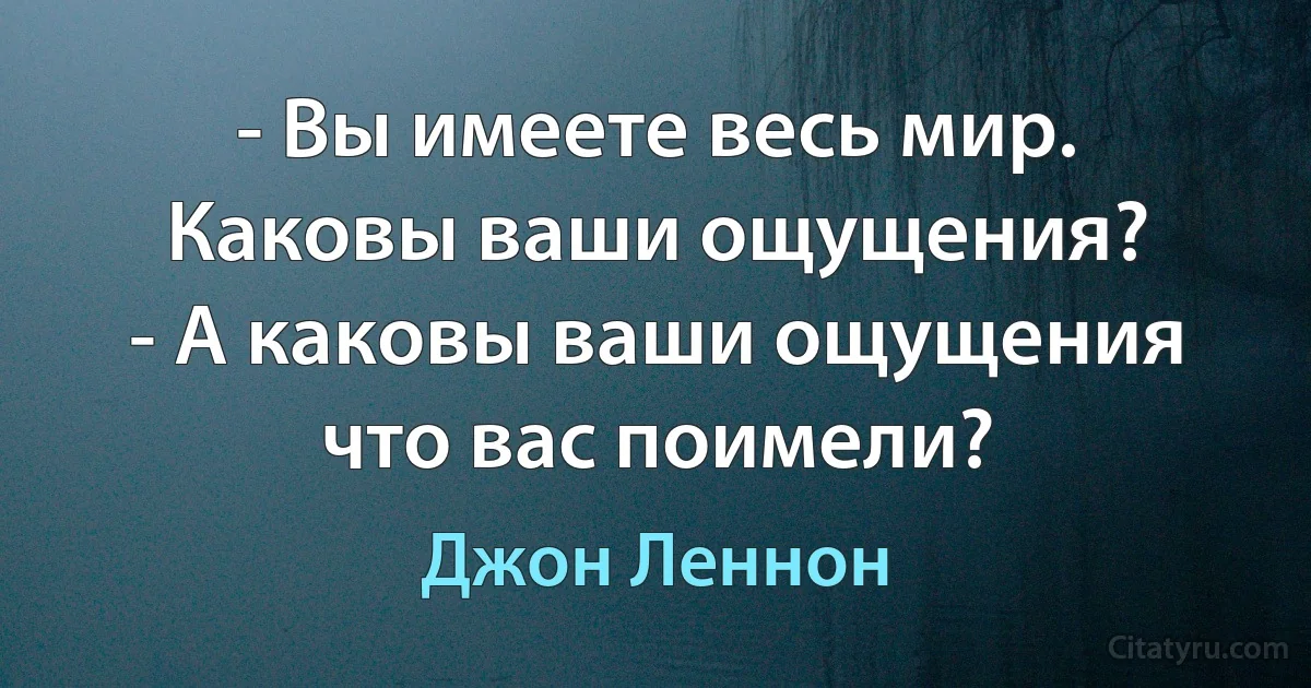 - Вы имеете весь мир. Каковы ваши ощущения?
- А каковы ваши ощущения что вас поимели? (Джон Леннон)