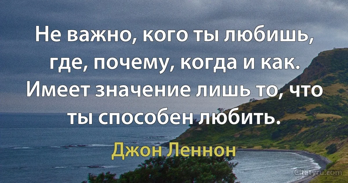 Не важно, кого ты любишь, где, почему, когда и как. Имеет значение лишь то, что ты способен любить. (Джон Леннон)