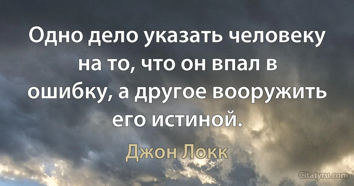 Одно дело указать человеку на то, что он впал в ошибку, а другое вооружить его истиной. (Джон Локк)