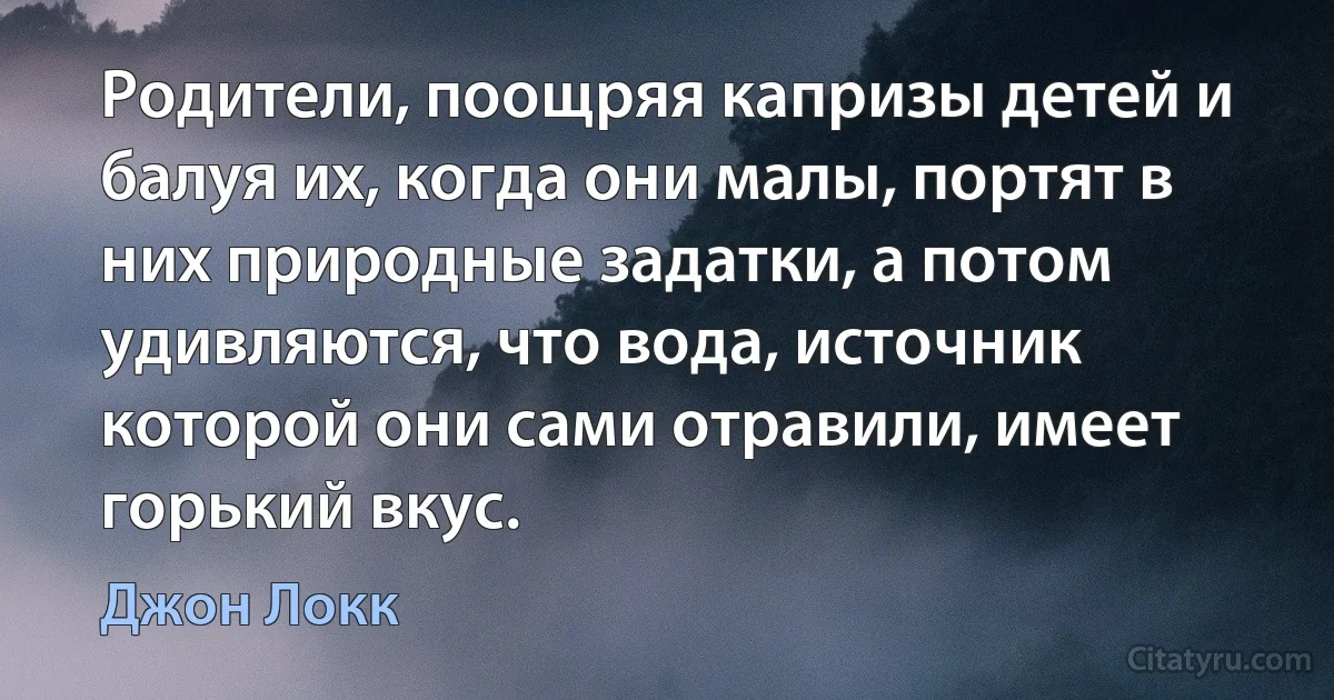 Родители, поощряя капризы детей и балуя их, когда они малы, портят в них природные задатки, а потом удивляются, что вода, источник которой они сами отравили, имеет горький вкус. (Джон Локк)