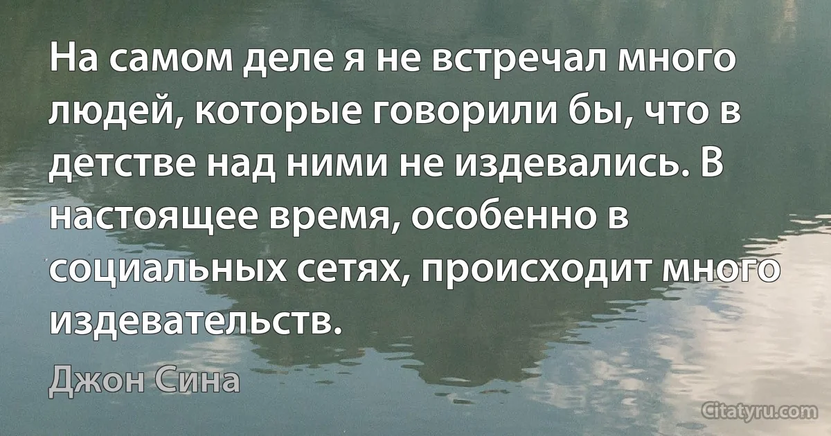 На самом деле я не встречал много людей, которые говорили бы, что в детстве над ними не издевались. В настоящее время, особенно в социальных сетях, происходит много издевательств. (Джон Сина)