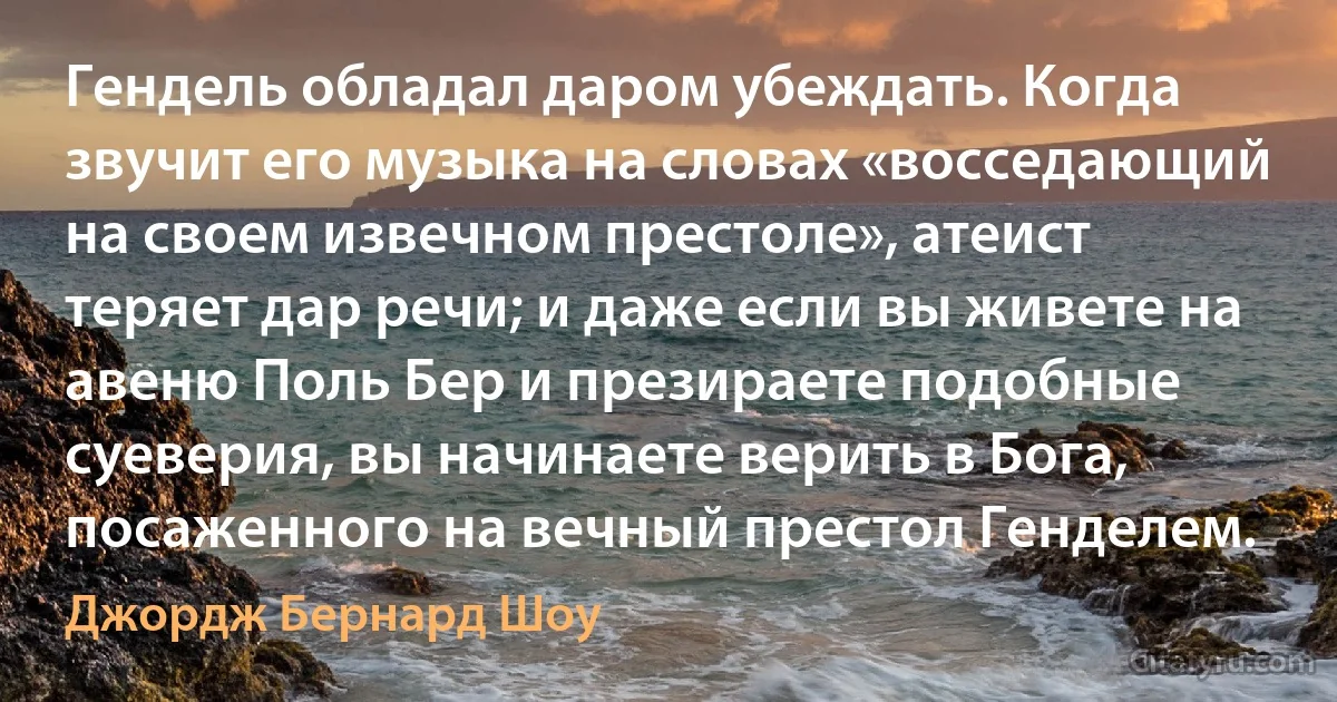 Гендель обладал даром убеждать. Когда звучит его музыка на словах «восседающий на своем извечном престоле», атеист теряет дар речи; и даже если вы живете на авеню Поль Бер и презираете подобные суеверия, вы начинаете верить в Бога, посаженного на вечный престол Генделем. (Джордж Бернард Шоу)