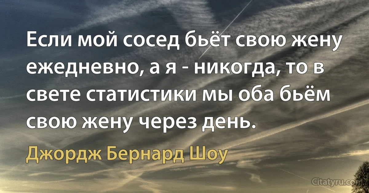 Если мой сосед бьёт свою жену ежедневно, а я - никогда, то в свете статистики мы оба бьём свою жену через день. (Джордж Бернард Шоу)