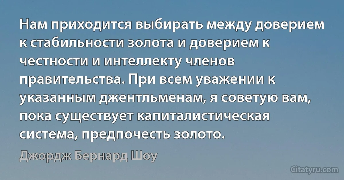 Нам приходится выбирать между доверием к стабильности золота и доверием к честности и интеллекту членов правительства. При всем уважении к указанным джентльменам, я советую вам, пока существует капиталистическая система, предпочесть золото. (Джордж Бернард Шоу)