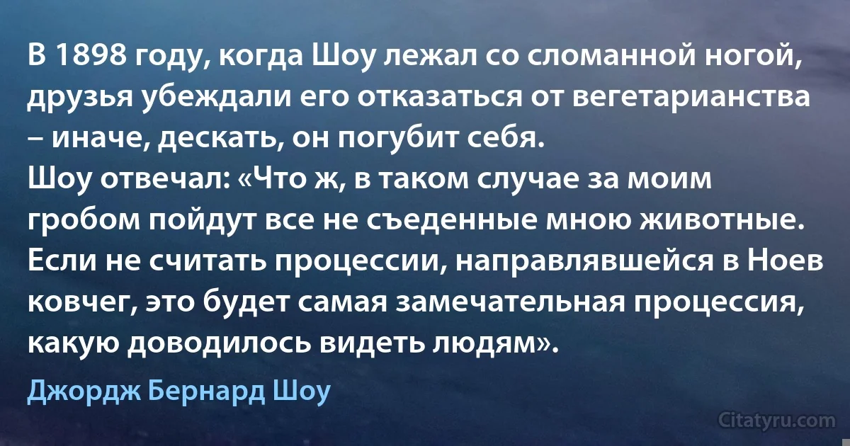 В 1898 году, когда Шоу лежал со сломанной ногой, друзья убеждали его отказаться от вегетарианства – иначе, дескать, он погубит себя.
Шоу отвечал: «Что ж, в таком случае за моим гробом пойдут все не съеденные мною животные. Если не считать процессии, направлявшейся в Ноев ковчег, это будет самая замечательная процессия, какую доводилось видеть людям». (Джордж Бернард Шоу)