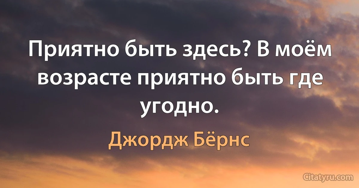 Приятно быть здесь? В моём возрасте приятно быть где угодно. (Джордж Бёрнс)