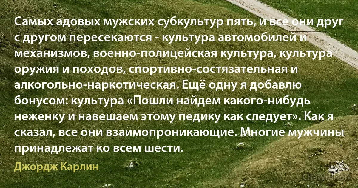 Самых адовых мужских субкультур пять, и все они друг с другом пересекаются - культура автомобилей и механизмов, военно-полицейская культура, культура оружия и походов, спортивно-состязательная и алкогольно-наркотическая. Ещё одну я добавлю бонусом: культура «Пошли найдем какого-нибудь неженку и навешаем этому педику как следует». Как я сказал, все они взаимопроникающие. Многие мужчины принадлежат ко всем шести. (Джордж Карлин)