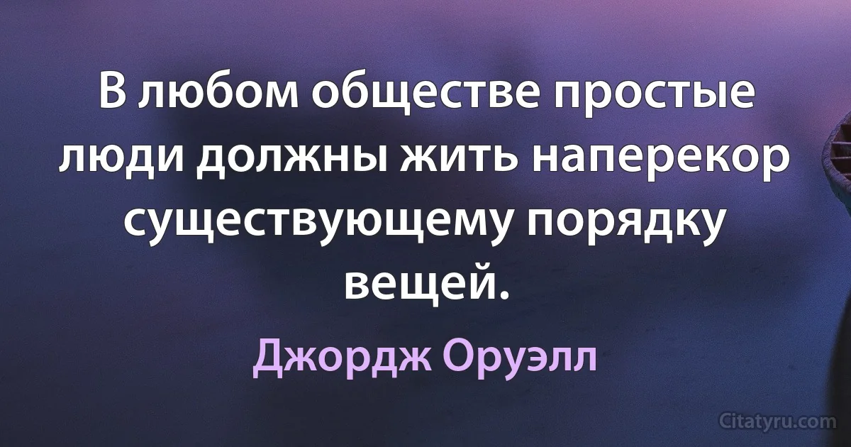 В любом обществе простые люди должны жить наперекор существующему порядку вещей. (Джордж Оруэлл)