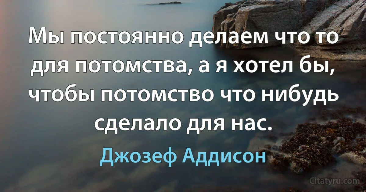 Мы постоянно делаем что то для потомства, а я хотел бы, чтобы потомство что нибудь сделало для нас. (Джозеф Аддисон)