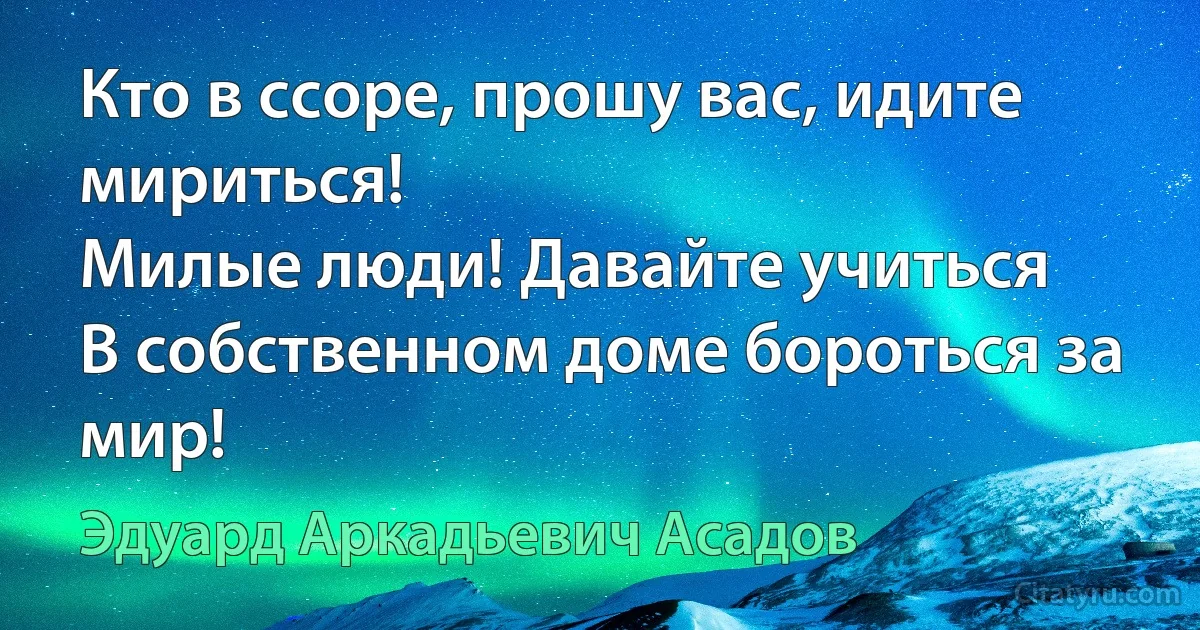 Кто в ссоре, прошу вас, идите мириться!
Милые люди! Давайте учиться
В собственном доме бороться за мир! (Эдуард Аркадьевич Асадов)