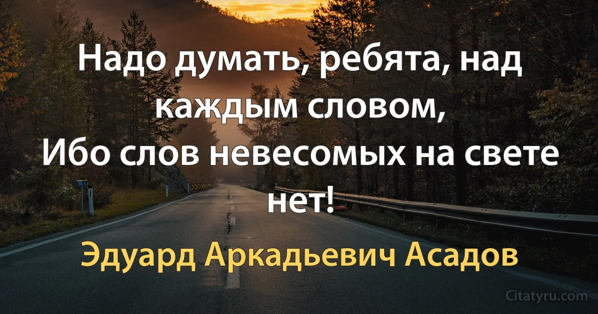 Надо думать, ребята, над каждым словом,
Ибо слов невесомых на свете нет! (Эдуард Аркадьевич Асадов)