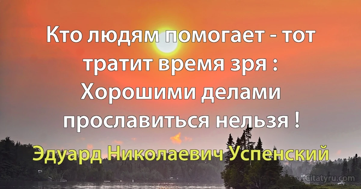 Кто людям помогает - тот тратит время зря :
Хорошими делами прославиться нельзя ! (Эдуард Николаевич Успенский)