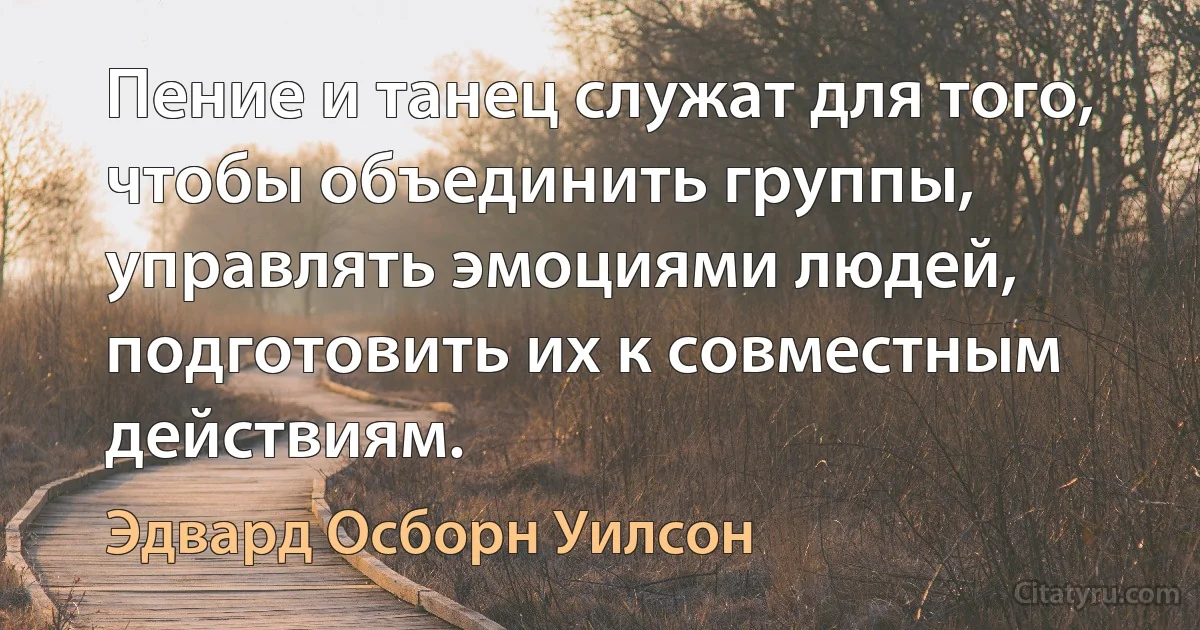 Пение и танец служат для того, чтобы объединить группы, управлять эмоциями людей, подготовить их к совместным действиям. (Эдвард Осборн Уилсон)