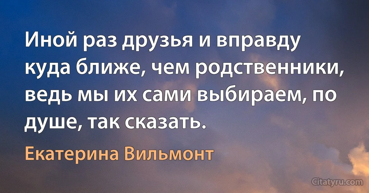 Иной раз друзья и вправду куда ближе, чем родственники, ведь мы их сами выбираем, по душе, так сказать. (Екатерина Вильмонт)