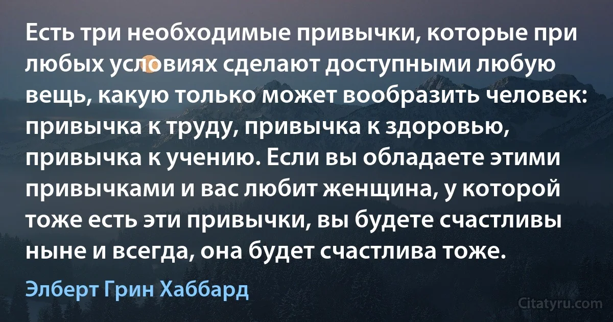 Есть три необходимые привычки, которые при любых условиях сделают доступными любую вещь, какую только может вообразить человек: привычка к труду, привычка к здоровью, привычка к учению. Если вы обладаете этими привычками и вас любит женщина, у которой тоже есть эти привычки, вы будете счастливы ныне и всегда, она будет счастлива тоже. (Элберт Грин Хаббард)