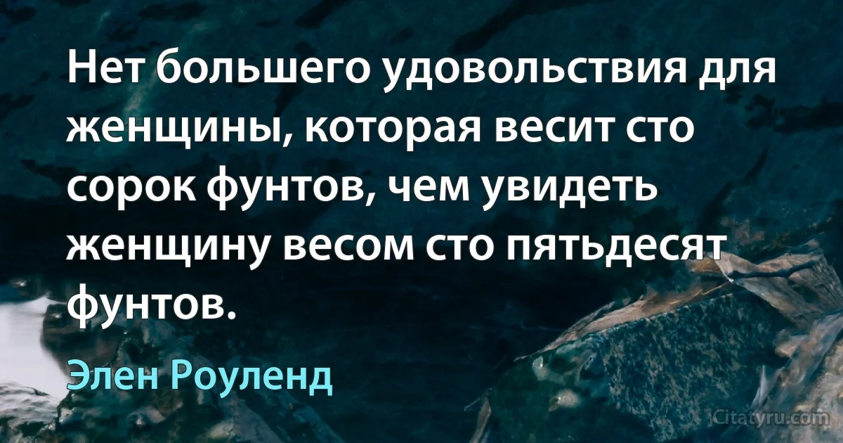 Нет большего удовольствия для женщины, которая весит сто сорок фунтов, чем увидеть женщину весом сто пятьдесят фунтов. (Элен Роуленд)