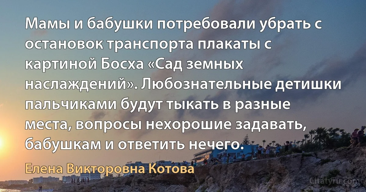 Мамы и бабушки потребовали убрать с остановок транспорта плакаты с картиной Босха «Сад земных наслаждений». Любознательные детишки пальчиками будут тыкать в разные места, вопросы нехорошие задавать, бабушкам и ответить нечего. (Елена Викторовна Котова)