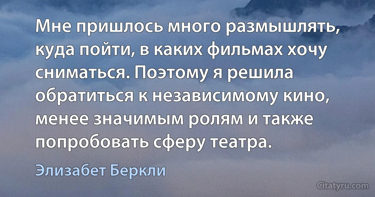 Мне пришлось много размышлять, куда пойти, в каких фильмах хочу сниматься. Поэтому я решила обратиться к независимому кино, менее значимым ролям и также попробовать сферу театра. (Элизабет Беркли)