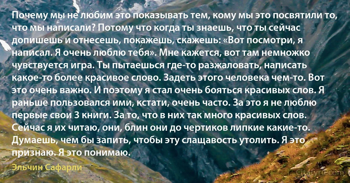 Почему мы не любим это показывать тем, кому мы это посвятили то, что мы написали? Потому что когда ты знаешь, что ты сейчас допишешь и отнесешь, покажешь, скажешь: «Вот посмотри, я написал. Я очень люблю тебя». Мне кажется, вот там немножко чувствуется игра. Ты пытаешься где-то разжаловать, написать какое-то более красивое слово. Задеть этого человека чем-то. Вот это очень важно. И поэтому я стал очень бояться красивых слов. Я раньше пользовался ими, кстати, очень часто. За это я не люблю первые свои 3 книги. За то, что в них так много красивых слов. Сейчас я их читаю, они, блин они до чертиков липкие какие-то. Думаешь, чем бы запить, чтобы эту слащавость утолить. Я это признаю. Я это понимаю. (Эльчин Сафарли)