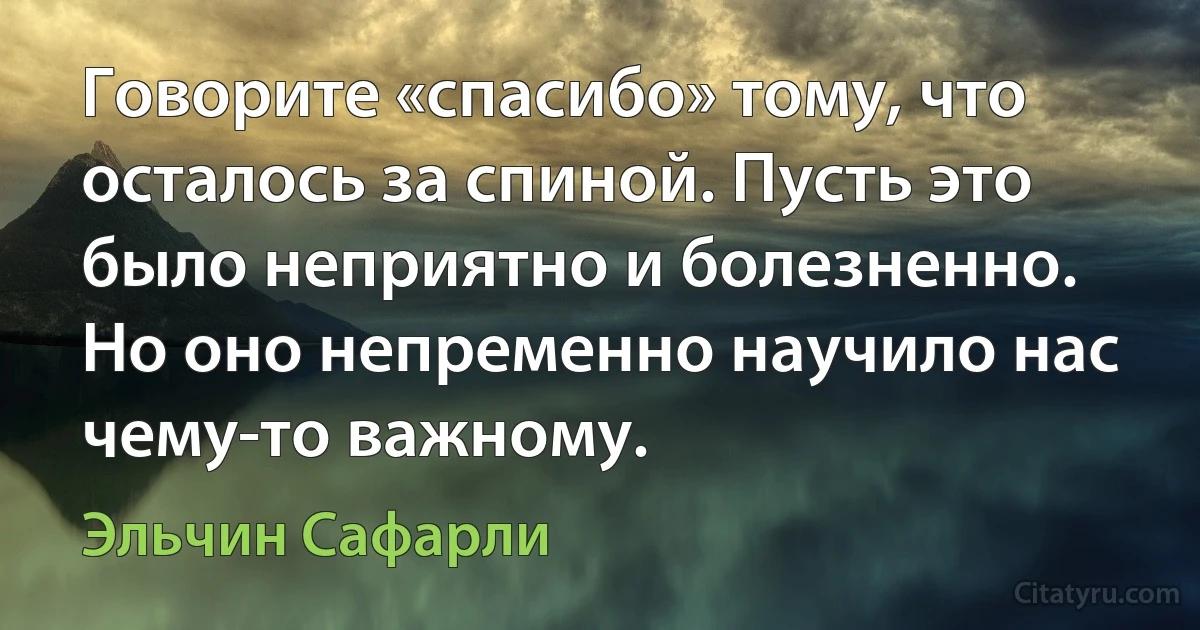 Говорите «спасибо» тому, что осталось за спиной. Пусть это было неприятно и болезненно. Но оно непременно научило нас чему-то важному. (Эльчин Сафарли)