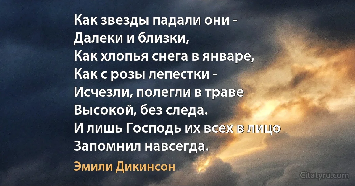 Как звезды падали они -
Далеки и близки,
Как хлопья снега в январе, 
Как с розы лепестки -
Исчезли, полегли в траве
Высокой, без следа.
И лишь Господь их всех в лицо
Запомнил навсегда. (Эмили Дикинсон)