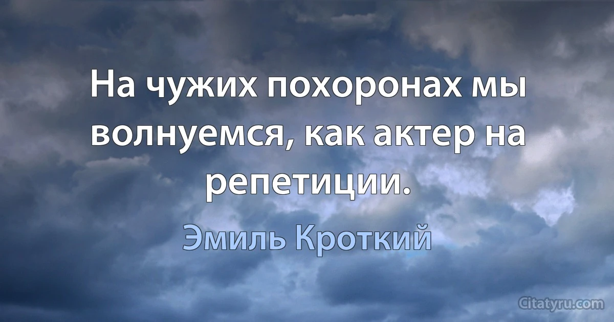 На чужих похоронах мы волнуемся, как актер на репетиции. (Эмиль Кроткий)