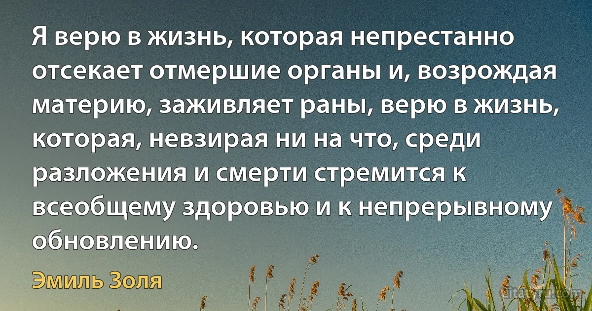 Я верю в жизнь, которая непрестанно отсекает отмершие органы и, возрождая материю, заживляет раны, верю в жизнь, которая, невзирая ни на что, среди разложения и смерти стремится к всеобщему здоровью и к непрерывному обновлению. (Эмиль Золя)