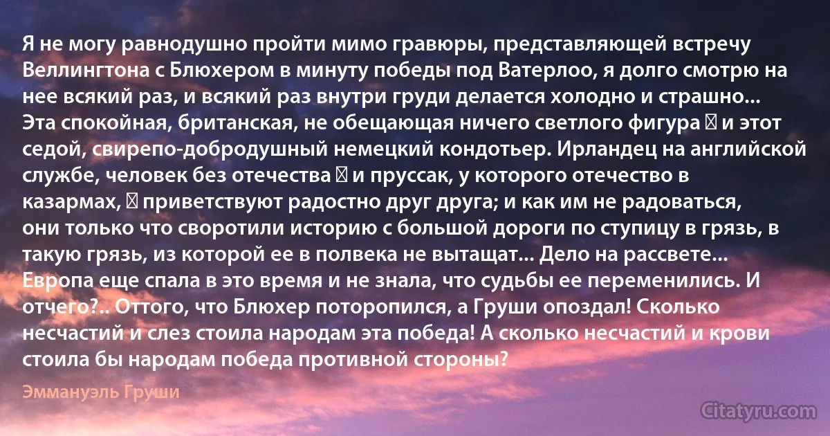 Я не могу равнодушно пройти мимо гравюры, представляющей встречу Веллингтона с Блюхером в минуту победы под Ватерлоо, я долго смотрю на нее всякий раз, и всякий раз внутри груди делается холодно и страшно... Эта спокойная, британская, не обещающая ничего светлого фигура ― и этот седой, свирепо-добродушный немецкий кондотьер. Ирландец на английской службе, человек без отечества ― и пруссак, у которого отечество в казармах, ― приветствуют радостно друг друга; и как им не радоваться, они только что своротили историю с большой дороги по ступицу в грязь, в такую грязь, из которой ее в полвека не вытащат... Дело на рассвете... Европа еще спала в это время и не знала, что судьбы ее переменились. И отчего?.. Оттого, что Блюхер поторопился, а Груши опоздал! Сколько несчастий и слез стоила народам эта победа! А сколько несчастий и крови стоила бы народам победа противной стороны? (Эммануэль Груши)